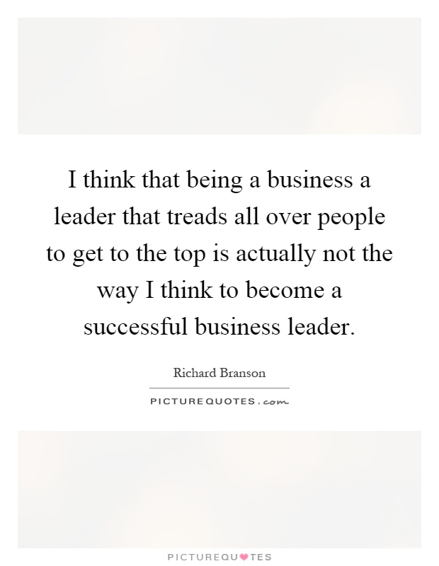 I think that being a business a leader that treads all over people to get to the top is actually not the way I think to become a successful business leader Picture Quote #1