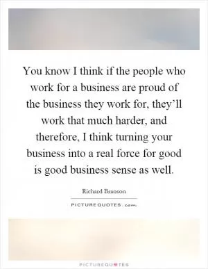 You know I think if the people who work for a business are proud of the business they work for, they’ll work that much harder, and therefore, I think turning your business into a real force for good is good business sense as well Picture Quote #1