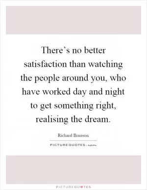There’s no better satisfaction than watching the people around you, who have worked day and night to get something right, realising the dream Picture Quote #1