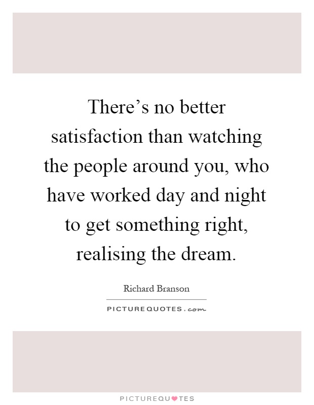 There's no better satisfaction than watching the people around you, who have worked day and night to get something right, realising the dream Picture Quote #1