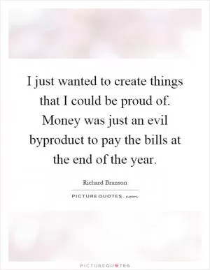I just wanted to create things that I could be proud of. Money was just an evil byproduct to pay the bills at the end of the year Picture Quote #1