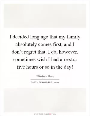 I decided long ago that my family absolutely comes first, and I don’t regret that. I do, however, sometimes wish I had an extra five hours or so in the day! Picture Quote #1