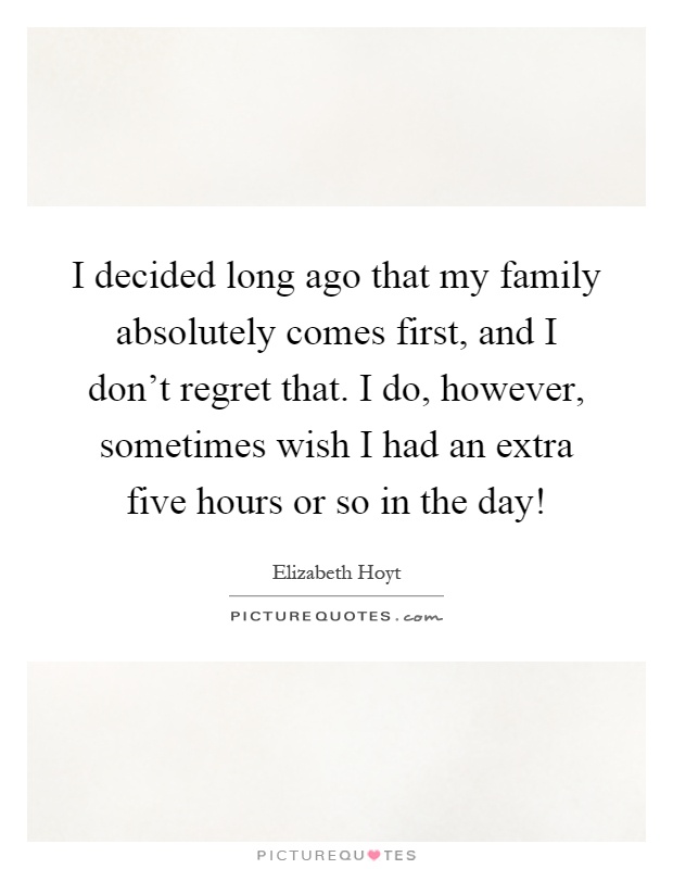 I decided long ago that my family absolutely comes first, and I don't regret that. I do, however, sometimes wish I had an extra five hours or so in the day! Picture Quote #1
