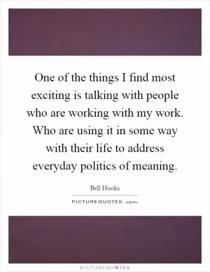 One of the things I find most exciting is talking with people who are working with my work. Who are using it in some way with their life to address everyday politics of meaning Picture Quote #1