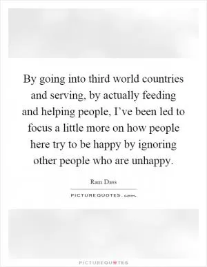 By going into third world countries and serving, by actually feeding and helping people, I’ve been led to focus a little more on how people here try to be happy by ignoring other people who are unhappy Picture Quote #1