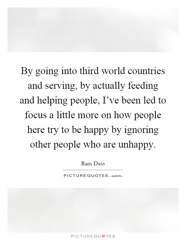 By going into third world countries and serving, by actually feeding and helping people, I've been led to focus a little more on how people here try to be happy by ignoring other people who are unhappy Picture Quote #1