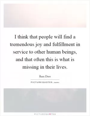I think that people will find a tremendous joy and fulfillment in service to other human beings, and that often this is what is missing in their lives Picture Quote #1
