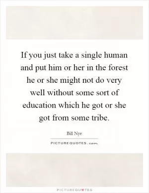If you just take a single human and put him or her in the forest he or she might not do very well without some sort of education which he got or she got from some tribe Picture Quote #1