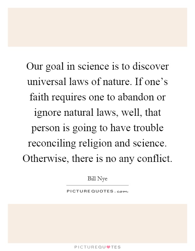 Our goal in science is to discover universal laws of nature. If one's faith requires one to abandon or ignore natural laws, well, that person is going to have trouble reconciling religion and science. Otherwise, there is no any conflict Picture Quote #1