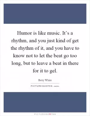 Humor is like music. It’s a rhythm, and you just kind of get the rhythm of it, and you have to know not to let the beat go too long, but to leave a beat in there for it to gel Picture Quote #1
