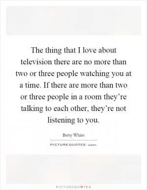 The thing that I love about television there are no more than two or three people watching you at a time. If there are more than two or three people in a room they’re talking to each other, they’re not listening to you Picture Quote #1