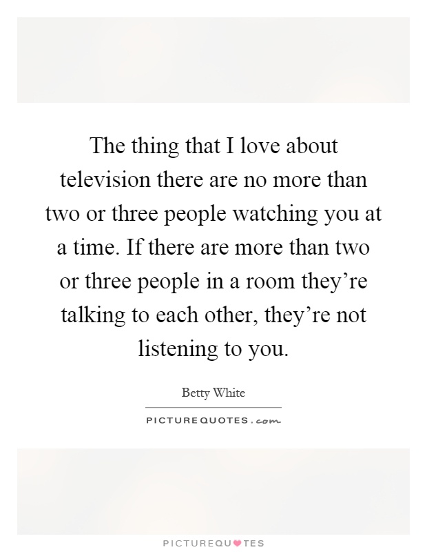 The thing that I love about television there are no more than two or three people watching you at a time. If there are more than two or three people in a room they're talking to each other, they're not listening to you Picture Quote #1