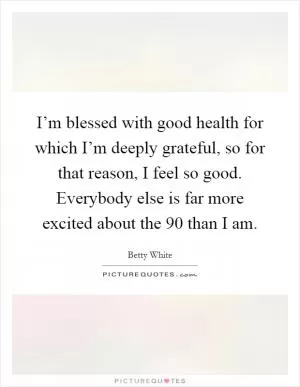 I’m blessed with good health for which I’m deeply grateful, so for that reason, I feel so good. Everybody else is far more excited about the 90 than I am Picture Quote #1