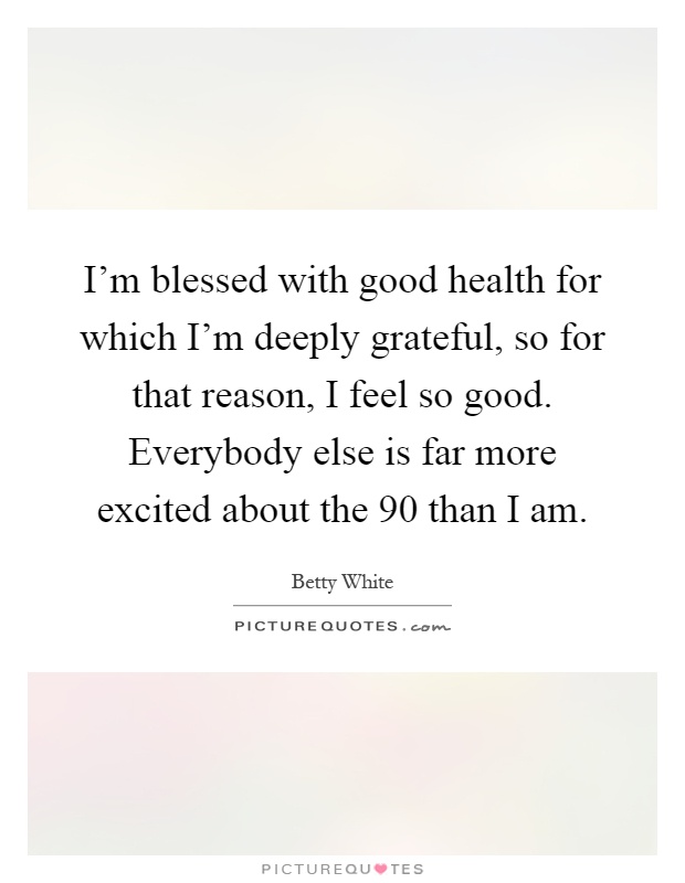 I'm blessed with good health for which I'm deeply grateful, so for that reason, I feel so good. Everybody else is far more excited about the 90 than I am Picture Quote #1