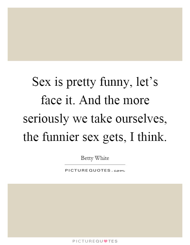 Sex is pretty funny, let's face it. And the more seriously we take ourselves, the funnier sex gets, I think Picture Quote #1