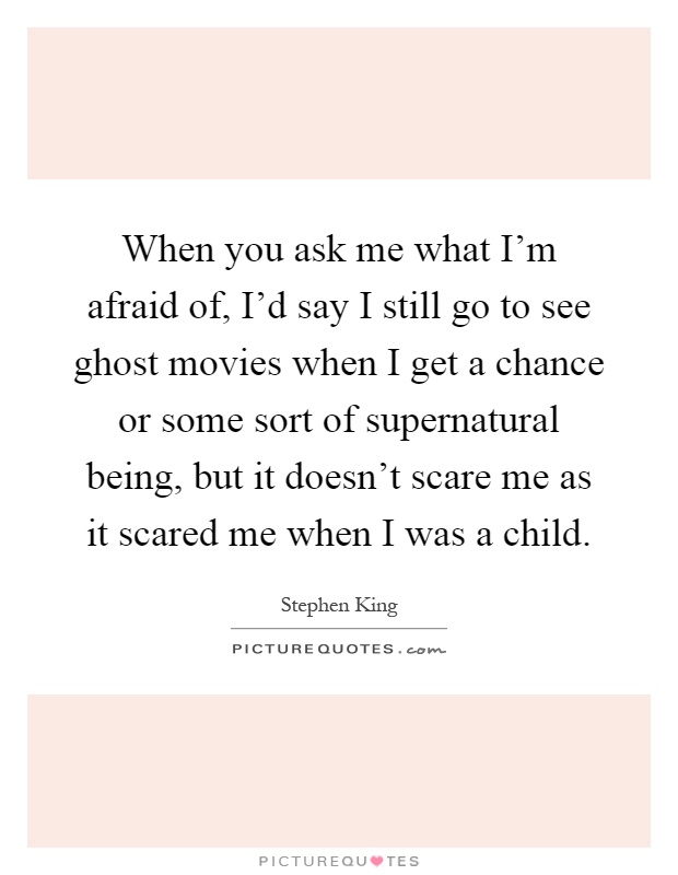 When you ask me what I'm afraid of, I'd say I still go to see ghost movies when I get a chance or some sort of supernatural being, but it doesn't scare me as it scared me when I was a child Picture Quote #1