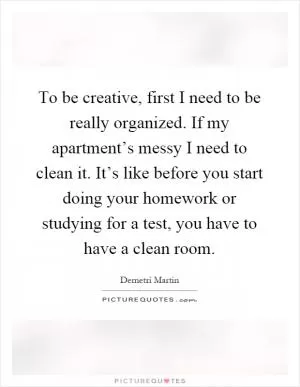 To be creative, first I need to be really organized. If my apartment’s messy I need to clean it. It’s like before you start doing your homework or studying for a test, you have to have a clean room Picture Quote #1
