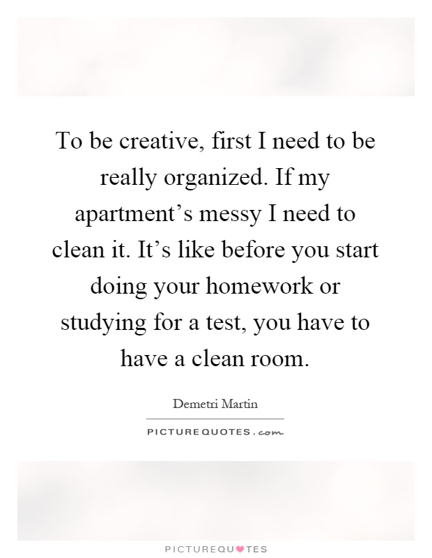 To be creative, first I need to be really organized. If my apartment's messy I need to clean it. It's like before you start doing your homework or studying for a test, you have to have a clean room Picture Quote #1