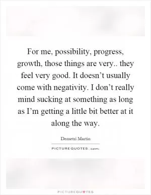 For me, possibility, progress, growth, those things are very.. they feel very good. It doesn’t usually come with negativity. I don’t really mind sucking at something as long as I’m getting a little bit better at it along the way Picture Quote #1