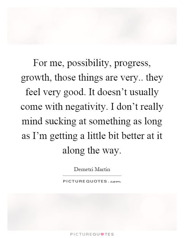 For me, possibility, progress, growth, those things are very.. they feel very good. It doesn't usually come with negativity. I don't really mind sucking at something as long as I'm getting a little bit better at it along the way Picture Quote #1