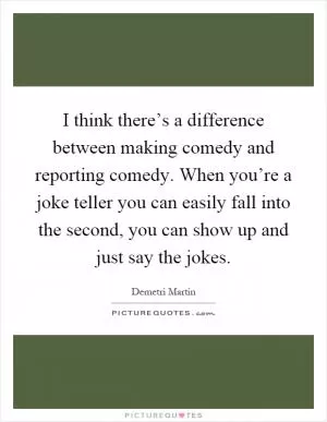 I think there’s a difference between making comedy and reporting comedy. When you’re a joke teller you can easily fall into the second, you can show up and just say the jokes Picture Quote #1