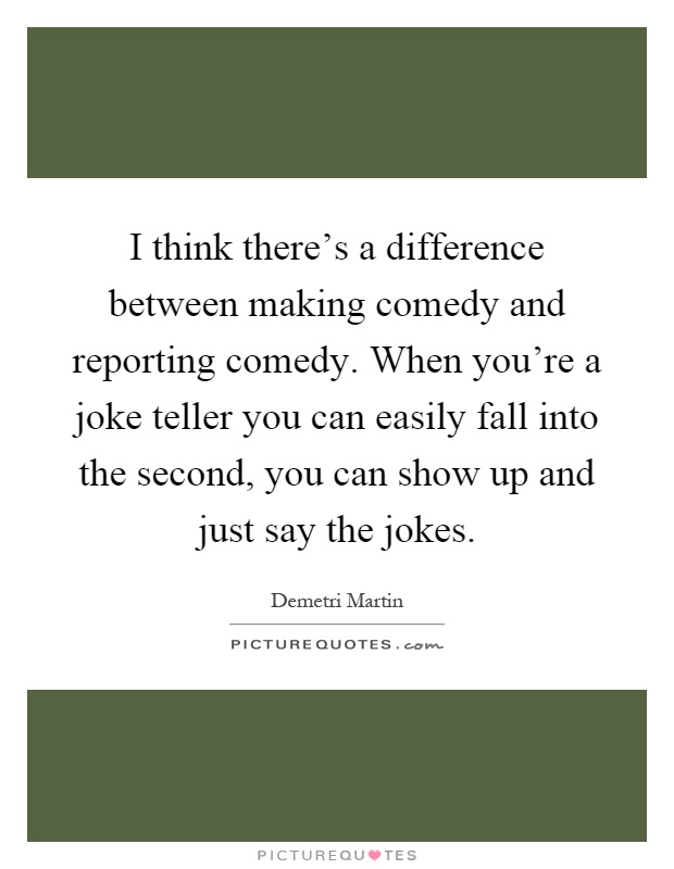 I think there's a difference between making comedy and reporting comedy. When you're a joke teller you can easily fall into the second, you can show up and just say the jokes Picture Quote #1