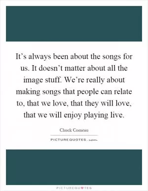 It’s always been about the songs for us. It doesn’t matter about all the image stuff. We’re really about making songs that people can relate to, that we love, that they will love, that we will enjoy playing live Picture Quote #1