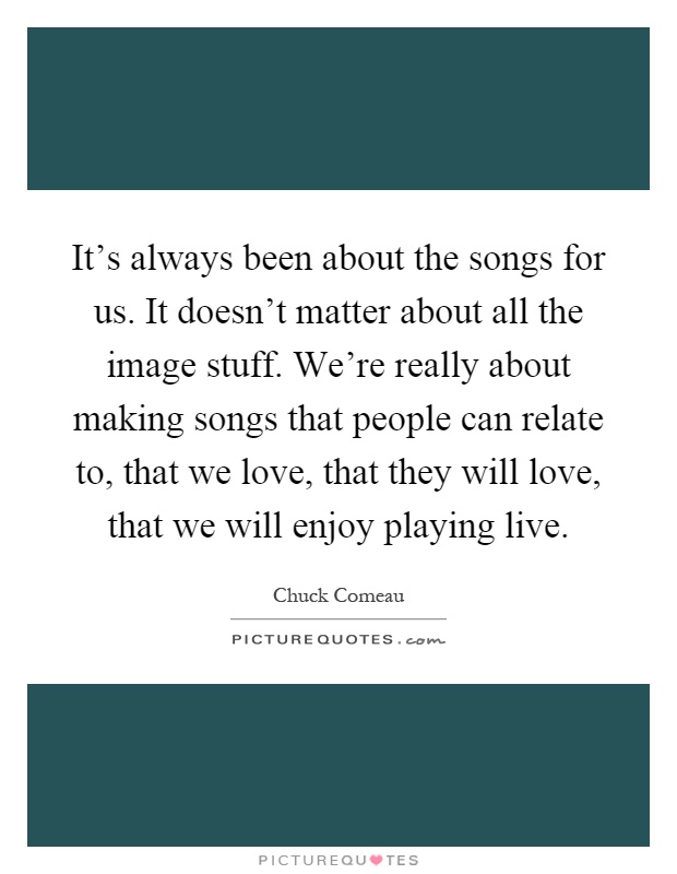 It's always been about the songs for us. It doesn't matter about all the image stuff. We're really about making songs that people can relate to, that we love, that they will love, that we will enjoy playing live Picture Quote #1