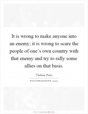 It is wrong to make anyone into an enemy; it is wrong to scare the people of one’s own country with that enemy and try to rally some allies on that basis Picture Quote #1