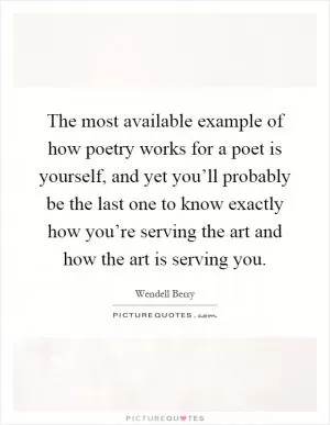 The most available example of how poetry works for a poet is yourself, and yet you’ll probably be the last one to know exactly how you’re serving the art and how the art is serving you Picture Quote #1