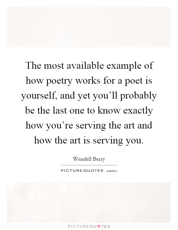 The most available example of how poetry works for a poet is yourself, and yet you'll probably be the last one to know exactly how you're serving the art and how the art is serving you Picture Quote #1