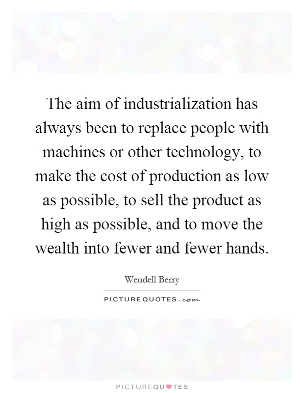 The aim of industrialization has always been to replace people with machines or other technology, to make the cost of production as low as possible, to sell the product as high as possible, and to move the wealth into fewer and fewer hands Picture Quote #1
