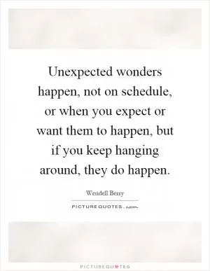 Unexpected wonders happen, not on schedule, or when you expect or want them to happen, but if you keep hanging around, they do happen Picture Quote #1