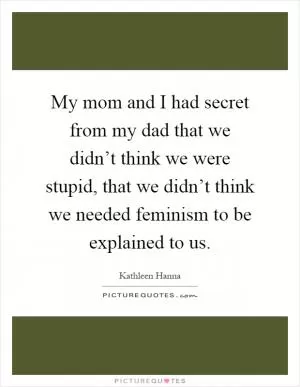 My mom and I had secret from my dad that we didn’t think we were stupid, that we didn’t think we needed feminism to be explained to us Picture Quote #1