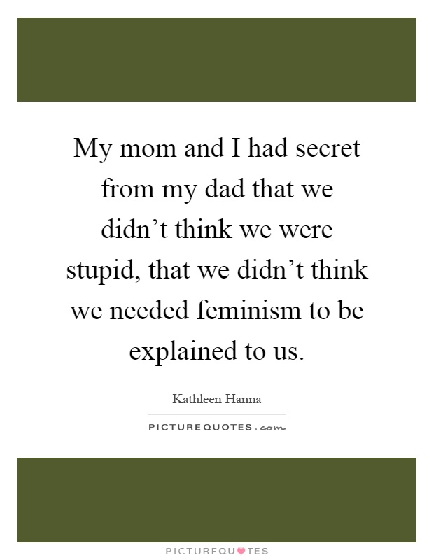 My mom and I had secret from my dad that we didn't think we were stupid, that we didn't think we needed feminism to be explained to us Picture Quote #1