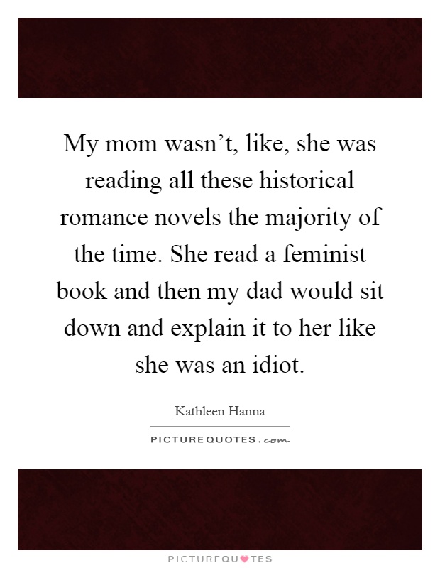 My mom wasn't, like, she was reading all these historical romance novels the majority of the time. She read a feminist book and then my dad would sit down and explain it to her like she was an idiot Picture Quote #1
