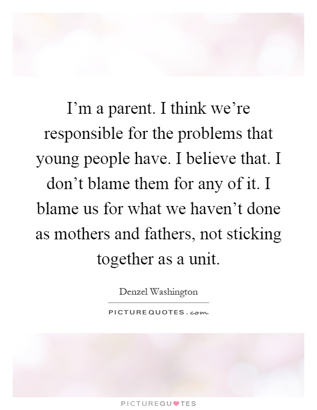 I'm a parent. I think we're responsible for the problems that young people have. I believe that. I don't blame them for any of it. I blame us for what we haven't done as mothers and fathers, not sticking together as a unit Picture Quote #1