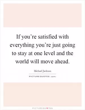 If you’re satisfied with everything you’re just going to stay at one level and the world will move ahead Picture Quote #1