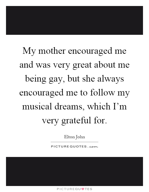My mother encouraged me and was very great about me being gay, but she always encouraged me to follow my musical dreams, which I'm very grateful for Picture Quote #1
