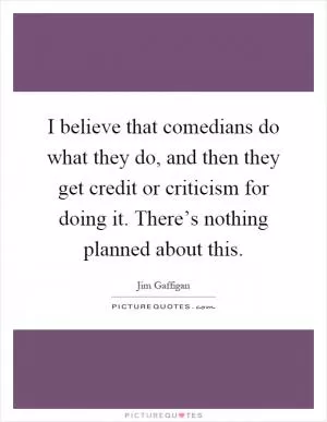 I believe that comedians do what they do, and then they get credit or criticism for doing it. There’s nothing planned about this Picture Quote #1