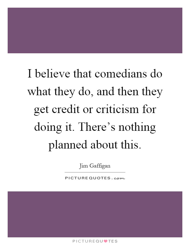 I believe that comedians do what they do, and then they get credit or criticism for doing it. There's nothing planned about this Picture Quote #1