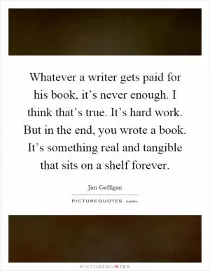 Whatever a writer gets paid for his book, it’s never enough. I think that’s true. It’s hard work. But in the end, you wrote a book. It’s something real and tangible that sits on a shelf forever Picture Quote #1