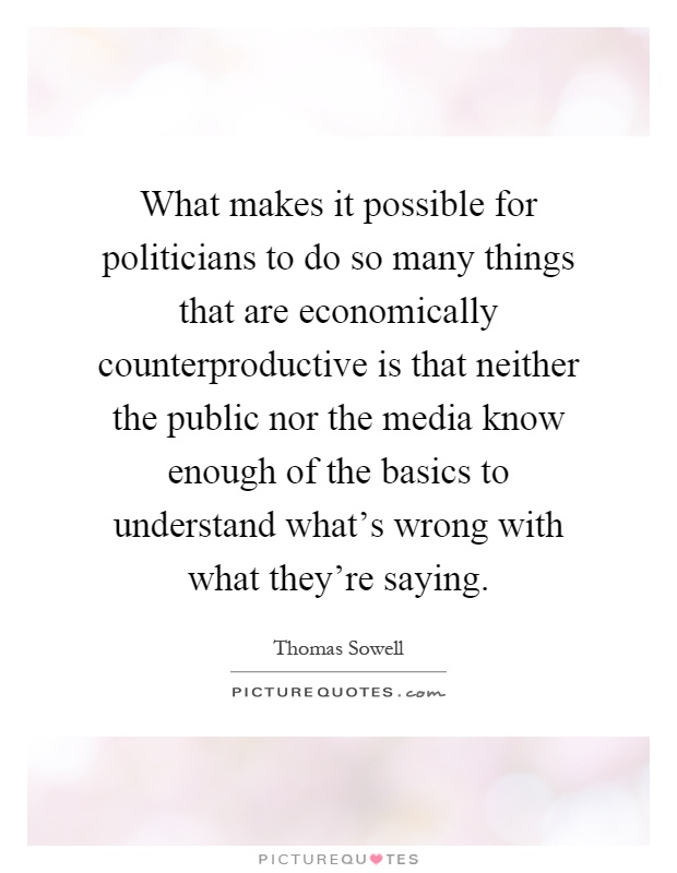 What makes it possible for politicians to do so many things that are economically counterproductive is that neither the public nor the media know enough of the basics to understand what's wrong with what they're saying Picture Quote #1