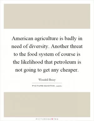 American agriculture is badly in need of diversity. Another threat to the food system of course is the likelihood that petroleum is not going to get any cheaper Picture Quote #1