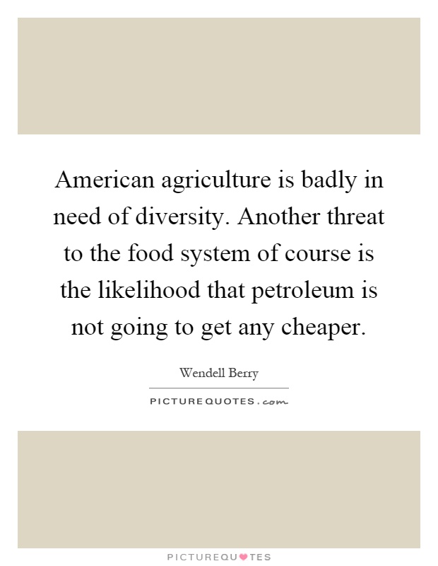 American agriculture is badly in need of diversity. Another threat to the food system of course is the likelihood that petroleum is not going to get any cheaper Picture Quote #1