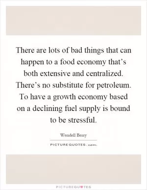 There are lots of bad things that can happen to a food economy that’s both extensive and centralized. There’s no substitute for petroleum. To have a growth economy based on a declining fuel supply is bound to be stressful Picture Quote #1