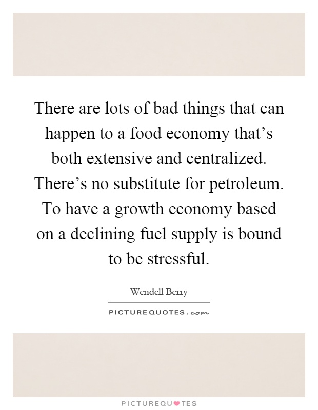 There are lots of bad things that can happen to a food economy that's both extensive and centralized. There's no substitute for petroleum. To have a growth economy based on a declining fuel supply is bound to be stressful Picture Quote #1