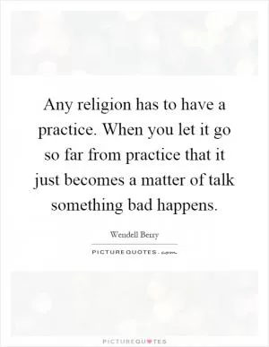 Any religion has to have a practice. When you let it go so far from practice that it just becomes a matter of talk something bad happens Picture Quote #1