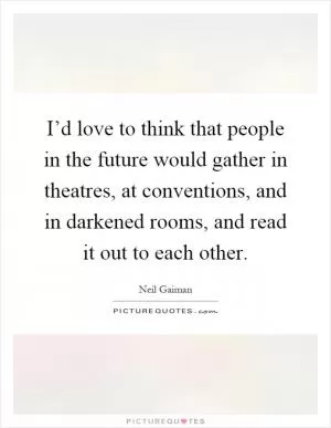 I’d love to think that people in the future would gather in theatres, at conventions, and in darkened rooms, and read it out to each other Picture Quote #1