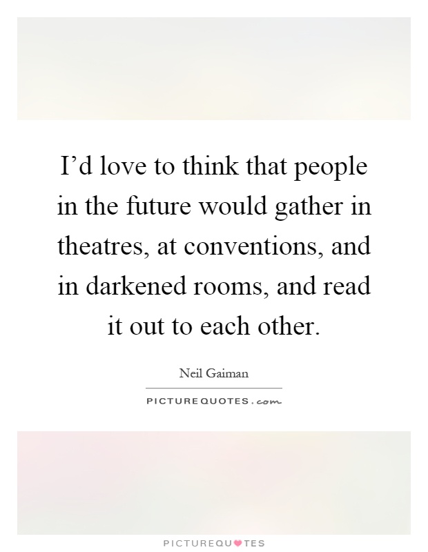 I'd love to think that people in the future would gather in theatres, at conventions, and in darkened rooms, and read it out to each other Picture Quote #1